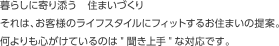 暮らしに寄り添う　住まいづくり　それは、お客様のライフスタイルにフィットするお住まいの提案。何よりも心がけているのは"聞き上手"な対応です。
